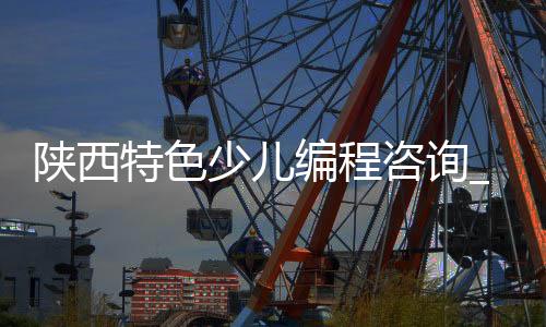 陕西特色少儿编程咨询_(西安市少儿编程机构有哪些?)