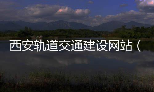 西安轨道交通建设网站（西安轨道交通集团官网）